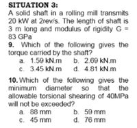 SITUATION 3:
A solid shaft in a rolling mill transmits
20 kW at 2rev/s. The length of shaft is
3 m long and modulus of rigidity G =
83 GPa
9. Which of the following gives the
torque carried by the shaft?
a. 1.59 kN.m b. 2.69 kN.m
c. 3.45 kN.m
d. 4.81 kN.m
10. Which of the following gives the
minimum diameter so that the
allowable torsional shearing of 40MPA
will not be exceeded?
a. 88 mm
C. 45 mm
b. 59 mm
d. 76 mm
