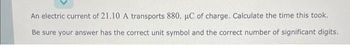 An electric current of 21.10 A transports 880. µC of charge. Calculate the time this took.
Be sure your answer has the correct unit symbol and the correct number of significant digits.