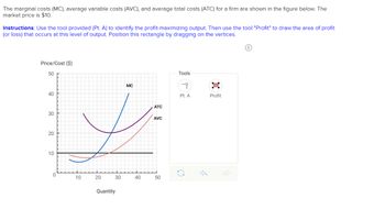 The marginal costs (MC), average variable costs (AVC), and average total costs (ATC) for a firm are shown in the figure below. The
market price is $10.
Instructions: Use the tool provided (Pt. A) to identify the profit-maximizing output. Then use the tool "Profit" to draw the area of profit
(or loss) that occurs at this level of output. Position this rectangle by dragging on the vertices.
Price/Cost ($)
50
40
30
20
10
0
10
20
30
Quantity
MC
40
ATC
AVC
50
Tools
-i
Pt. A
Profit
0