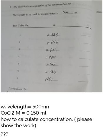 2. The absorbance as a function of the concentration (c)
Wavelength to be used for measurements:
Test Tube No.
3
5
Calculations of c:
A
0.826
0.648
0.606
0.4.89
0.413.
0.336
0160
wavelength= 500mn
CoCl2 M = 0.150 ml
Ang
500
nm
С
how to calculate concentration. (please
show the work)
???
Stude