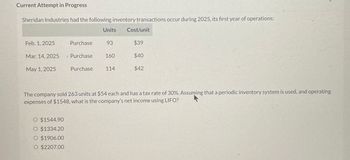 Current Attempt in Progress
Sheridan Industries had the following inventory transactions occur during 2025, its first year of operations:
Units
Cost/unit
Feb. 1, 2025
Purchase
93
$39
Mar. 14, 2025
Purchase
160
$40
May 1, 2025
Purchase
114
$42
The company sold 263 units at $54 each and has a tax rate of 30%. Assuming that a periodic inventory system is used, and operating
expenses of $1548, what is the company's net income using LIFO?
O $1544.90
O $1334.20
O $1906.00
O $2207.00