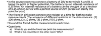 **Source Room Setup:**

- A 20V battery is connected to terminals A and B, with A being the point of higher potential. 
- The battery has an internal resistance of 0.25 ohms, which can be modeled as a resistor of 0.25 ohms in series with a perfect 20V source.

**Sink Room Setup:**

- A friend connects one resistor at a time to take measurements. The sequence of resistors used in the sink room are:
  1. 100 ohms
  2. 10 ohms
  3. 1 ohm
  4. 0.1 ohm

- Both you and the friend perform measurements for each resistor.

**Questions:**

a) What do you and your friend observe with the measurements?

b) What is the circuit like in the other room, and why?