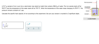 thermometer.
A 52.7 g sample of iron is put into a calorimeter (see sketch at right) that contains 300.0 g of water. The iron sample starts off at
insulated
container
94.0 °C and the temperature of the water starts off at 19.0 °C. When the temperature of the water stops changing it's 20.8 °C. The
pressure remains constant at 1 atm.
water
Calculate the specific heat capacity of iron according to this experiment. Be sure your answer is rounded to 2 significant digits.
sample -
a calorimeter
J
g.°C
