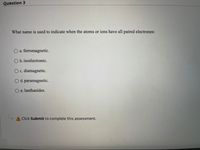 Question 3
What name is used to indicate when the atoms or ions have all paired electrones:
a. ferromagnetic.
O b.isoelectronic.
O c. diamagnetic.
O d. paramagnetic.
O e. lanthanides.
A Click Submit to complete this assessment.

