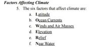 Factors Affecting Climate
5. The six factors that affect climate are:
a. Latitude
b. Ocean Currents
c. Winds and Air Masses
d. Elevation
e. Relief
f. Near Water
