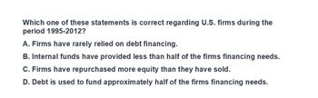 Which one of these statements is correct regarding U.S. firms during the
period 1995-2012?
A. Firms have rarely relied on debt financing.
B. Internal funds have provided less than half of the firms financing needs.
C. Firms have repurchased more equity than they have sold.
D. Debt is used to fund approximately half of the firms financing needs.