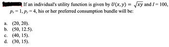 If an individual's utility function is given by U(x, y) = √√xy and I = 100,
px = 1, Py = 4, his or her preferred consumption bundle will be:
a. (20, 20).
b. (50, 12.5).
c. (40, 15).
d. (30, 15).