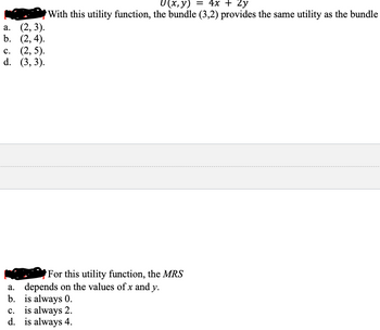 a. (2, 3).
b. (2,4).
c. (2,5).
d. (3, 3).
U(x, y) = 4x + 2y
With this utility function, the bundle (3,2) provides the same utility as the bundle
For this utility function, the MRS
a. depends on the values of x and y.
b. is always 0.
c. is always 2.
d. is always 4.