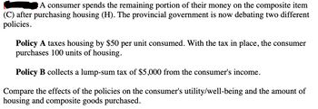 A consumer spends the remaining portion of their money on the composite item
(C) after purchasing housing (H). The provincial government is now debating two different
policies.
Policy A taxes housing by $50 per unit consumed. With the tax in place, the consumer
purchases 100 units of housing.
Policy B collects a lump-sum tax of $5,000 from the consumer's income.
Compare the effects of the policies on the consumer's utility/well-being and the amount of
housing and composite goods purchased.