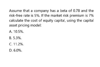 Assume that a company has a beta of 0.78 and the
risk-free rate is 5%. If the market risk premium is 7%
calculate the cost of equity capital, using the capital
asset pricing model:
A. 10.5%.
B. 5.3%.
C. 11.2%.
D. 6.0%.