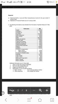 4G l 3G ll 3.2K/s (3) S
21:38
4G1 17%
Due 18 Jan. 23:59
Required:
a) Statement Profit or Loss and Other Comprehensive Income for the year ended 31
January 2020.
b) Statement of Financial Position as at 31 January 2020.
2. The following trial balance was extracted from the books of Syarikat Wawa at 31 Mac
2020:
Particulars
RM
Capital
Carriage in
Carriage out
Purchases
Office equipment
63,030
1,620
800
145.800
10,000
8,500
232,950
68,000
3,600
Motor vehicle
Sales
Wages and salaries
Rent and rates
Lighting and heating
Vehicles running cost
8,400
A 200
4,300
9,600
3,180
28.400
16,440
Telephone expenses
General office expenses
Debtors
Creditors
Provision for depreciation:
Motor vehicle
4,250
4,000
Office equipment
Provision for doubtful debts
500
13.570
6,200
300
8,000
3.800
2,900
VISion
Drawings
Cash at
Cash in hand
Stock as at 1 April 2019
Return inwards
Return outwards
Additional information as at 31 Mac 2020:
i.
Stock on hand was valued at RM8,800
Rent and rates prepaid RM1,200
Wages and salaries RM1,750
Depreciation is to be provided as follows:
a. Motor vehicles
b. Office equipment
ii.
ii.
iv.
50 % reducing balance method
20% straight line method
V.
The doubtful debts provision is to be maintained at 2% of closing debtors.
8
Rage
a/ Statememt Proit or Loss and Oier Comprenensive income ior the year ended ST Mac
2020.
2.
