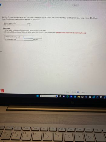 nces
?
Mc
Graw
Mill
Mickley Company's plantwide predetermined overhead rate is $19.00 per direct labor-hour and its direct labor wage rate is $13.00 per
hour. The following information pertains to Job A-500:
Direct materials
Direct labor
Required:
1. What is the total manufacturing cost assigned to Job A-500?
2. If Job A-500 consists of 30 units, what is the unit product cost for this job? (Round your answer to 2 decimal places.)
1. Total manufacturing cost
2. Unit product cost
@
f2
2
#
#
3
(14
$ 250
$ 65
$
4
per unit
(140
%
5
Q Search
f6
J-
6
f7
&
fa
7
< Prev
*
fg
Saved
U
144
8
1 of 1
fio
DII
9
Next >
ty
DDI
O
2F#/activity/que
f12