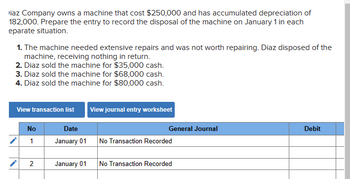 iaz Company owns a machine that cost $250,000 and has accumulated depreciation of
182,000. Prepare the entry to record the disposal of the machine on January 1 in each
eparate situation.
1. The machine needed extensive repairs and was not worth repairing. Diaz disposed of the
machine, receiving nothing in return.
2. Diaz sold the machine for $35,000 cash.
3. Diaz sold the machine for $68,000 cash.
4. Diaz sold the machine for $80,000 cash.
View transaction list View journal entry worksheet
No
1
2
Date
January 01
January 01
General Journal
No Transaction Recorded
No Transaction Recorded
Debit