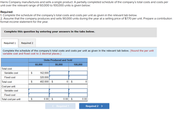 Harris Company manufactures and sells a single product. A partially completed schedule of the company's total costs and costs per
unit over the relevant range of 60,000 to 100,000 units is given below:
Required:
1. Complete the schedule of the company's total costs and costs per unit as given in the relevant tab below.
2. Assume that the company produces and sells 90,000 units during the year at a selling price of $7.70 per unit. Prepare a contribution
format income statement for the year.
Complete this question by entering your answers in the tabs below.
Required 1 Required 2
Complete the schedule of the company's total costs and costs per unit as given in the relevant tab below. (Round the per unit
variable cost and fixed cost to 2 decimal places.)
Total cost:
Variable cost
Fixed cost
Total cost
Cost per unit:
Variable cost
Fixed cost
Total cost per unit
$
$
$
60,000
Units Produced and Sold
80,000
162,000
320,000
482,000 $
0.00 $
0 $
0.00 $
< Required 1
100,000
0
0.00
Required 2 >