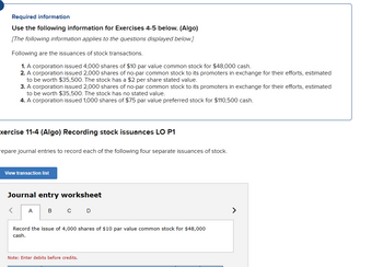 Required information
Use the following information for Exercises 4-5 below. (Algo)
[The following information applies to the questions displayed below.]
Following are the issuances of stock transactions.
1. A corporation issued 4,000 shares of $10 par value common stock for $48,000 cash.
2. A corporation issued 2,000 shares of no-par common stock to its promoters in exchange for their efforts, estimated
to be worth $35,500. The stock has a $2 per share stated value.
3. A corporation issued 2,000 shares of no-par common stock to its promoters in exchange for their efforts, estimated
to be worth $35,500. The stock has no stated value.
4. A corporation issued 1,000 shares of $75 par value preferred stock for $110,500 cash.
xercise 11-4 (Algo) Recording stock issuances LO P1
repare journal entries to record each of the following four separate issuances of stock.
View transaction list
Journal entry worksheet
<
A
B C D
Record the issue of 4,000 shares of $10 par value common stock for $48,000
cash.
Note: Enter debits before credits.
>