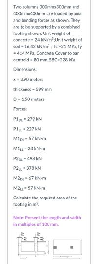 Two columns 300mmx300mm and
400mmx400mm are loaded by axial
and bending forces as shown. They
are to be supported by a combined
footing shown. Unit weight of
concrete = 24 kN/m³;Unit weight of
soil = 16.42 kN/m3; fc'=21 MPa, fy
= 414 MPa, Concrete Cover to bar
centroid = 80 mm, SBC=228 kPa.
Dimensions:
x = 3.90 meters
thickness = 599 mm
D = 1.58 meters
Forces:
P1DL = 279 kN
P1LL = 227 kN
M1DL = 57 kN-m
M1LL = 23 kN-m
P2DL
= 498 kN
P2LL = 378 kN
M2DL = 67 kN-m
M2LL = 57 kN-m
Calculate the required area of the
footing in m2.
Note: Present the length and width
in multiples of 100 mm.
P1,
N MI
N M2
