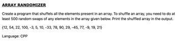 ARRAY RANDOMIZER
Create a program that shuffels all the elements present in an array. To shuffle an array, you need to do at
least 500 random swaps of any elements in the array given below. Print the shuffled array in the output.
{12, 54, 22, 100, -3, 5, 10, -33, 78, 90, 29, -45, 77, -9, 19, 21}
Language: CPP