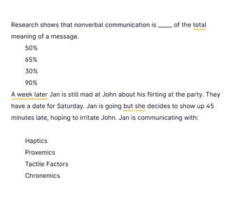 Research shows that nonverbal communication is
meaning of a message.
50%
65%
30%
90%
A week later Jan is still mad at John about his flirting at the party. They
have a date for Saturday. Jan is going but she decides to show up 45
minutes late, hoping to irritate John. Jan is communicating with:
Haptics
Proxemics
Tactile Factors
of the total
Chronemics