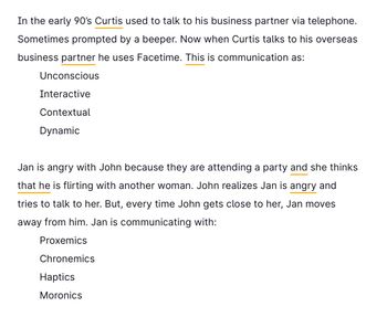 In the early 90's Curtis used to talk to his business partner via telephone.
Sometimes prompted by a beeper. Now when Curtis talks to his overseas
business partner he uses Facetime. This is communication as:
Unconscious
Interactive
Contextual
Dynamic
Jan is angry with John because they are attending a party and she thinks
that he is flirting with another woman. John realizes Jan is angry and
tries to talk to her. But, every time John gets close to her, Jan moves
away from him. Jan is communicating with:
Proxemics
Chronemics
Haptics
Moronics