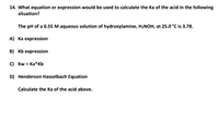 14. What equation or expression would be used to calculate the Ka of the acid in the following
situation?
The pH of a 0.55 M aqueous solution of hydroxylamine, H2NOH, at 25.0 °C is 3.78.
A) Ka expression
B) Kb expression
C) Kw = Ka* Kb
D) Henderson Hasselbach Equation
Calculate the Ka of the acid above.
