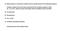 **Question 13: Calculating pH in a Buffer Solution**

*Question:*
What equation or expression would be used to calculate the pH in the following situation?

*A buffer contains 0.13 mol of acetic acid and 0.10 mol of sodium acetate in 1.00 L (Ka = 1.8 x 10^-5). What is the pH of the buffer after the addition of 0.02 mol KOH?*

**Options:**
A) Ka expression  
B) Kb expression  
C) Kw = Ka*Kb  
D) Henderson Hasselbach Equation  

**Task:**
Calculate the pH of the solution above.