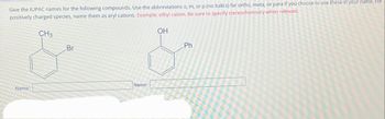 Give the IUPAC names for the following compounds. Use the abbreviations o, m, or p (no italics) for ortho, meta, or para if you choose to use these in your name. For
positively charged species, name them as aryl cations. Example: ethyl cation. Be sure to specify stereochemistry when relevant.
CH3
Br
OH
&
Ph
Name:
Name: