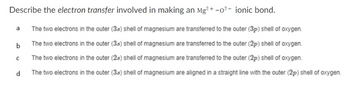 Describe the electron transfer involved in making an Mg2+ -0² - ionic bond.
The two electrons in the outer (3s) shell of magnesium are transferred to the outer (3p) shell of oxygen.
The two electrons in the outer (3s) shell of magnesium are transferred to the outer (2p) shell of oxygen.
The two electrons in the outer (2s) shell of magnesium are transferred to the outer (2p) shell of oxygen.
The two electrons in the outer (3s) shell of magnesium are aligned in a straight line with the outer (2p) shell of oxygen.
a
b
с
d