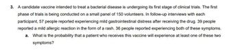 3. A candidate vaccine intended to treat a bacterial disease is undergoing its first stage of clinical trials. The first
phase of trials is being conducted on a small panel of 150 volunteers. In follow-up interviews with each
participant, 57 people reported experiencing mild gastrointestinal distress after receiving the drug. 39 people
reported a mild allergic reaction in the form of a rash. 36 people reported experiencing both of these symptoms.
a. What is the probability that a patient who receives this vaccine will experience at least one of these two
symptoms?