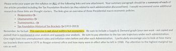 Please write your paper per the syllabus on ALL of the following links and one attachment. Your summary paragraph should be a summary of each of
the articles provided including the Tax Foundation Brackets (as they related to each administration discussed here). I would recommend some additional
research as these links are thought starters. The links give an overview of three Presidential macro economic policies.
Reaganomics
-
Obamanomics B -
Trumponomics - B
• Tax Foundation Historical Tax Brackets (1913-2013)
Remember, be factual. This exercise is not about politics but economics. Be sure to include a Supply & Demand graph (your own work - not copied and
pasted) that is mentioned in your analysis and supports your analysis. Be sure to pay attention to the tax rate trajectory under each administration.
One might look into unemployment rates and inflation rates before and after each Administration. I particularly encourage you to look at how many
tax brackets there were in 1979 as Reagan entered office and how many were in effect after he left in 1988. Pay attention to the highest marginal tax
rate as well.