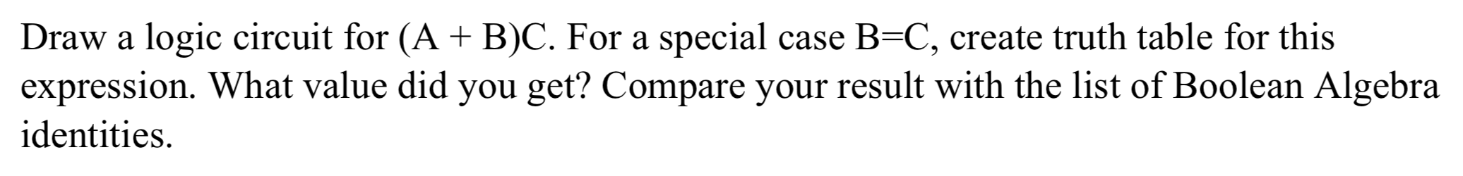 Draw a logic circuit for (A + B)C. For a special case B=C, create truth table for this
expression. What value did you get? Compare your result with the list of Boolean Algebra
identities.
