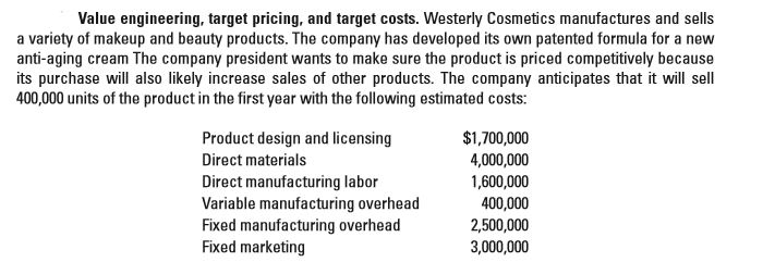 Value engineering, target pricing, and target costs. Westerly Cosmetics manufactures and sells
a variety of makeup and beauty products. The company has developed its own patented formula for a new
anti-aging cream The company president wants to make sure the product is priced competitively because
its purchase will also likely increase sales of other products. The company anticipates that it will sell
400,000 units of the product in the first year with the following estimated costs:
Product design and licensing
Direct materials
Direct manufacturing labor
Variable manufacturing overhead
Fixed manufacturing overhead
Fixed marketing
$1,700,000
4,000,000
1,600,000
400,000
2,500,000
3,000,000
