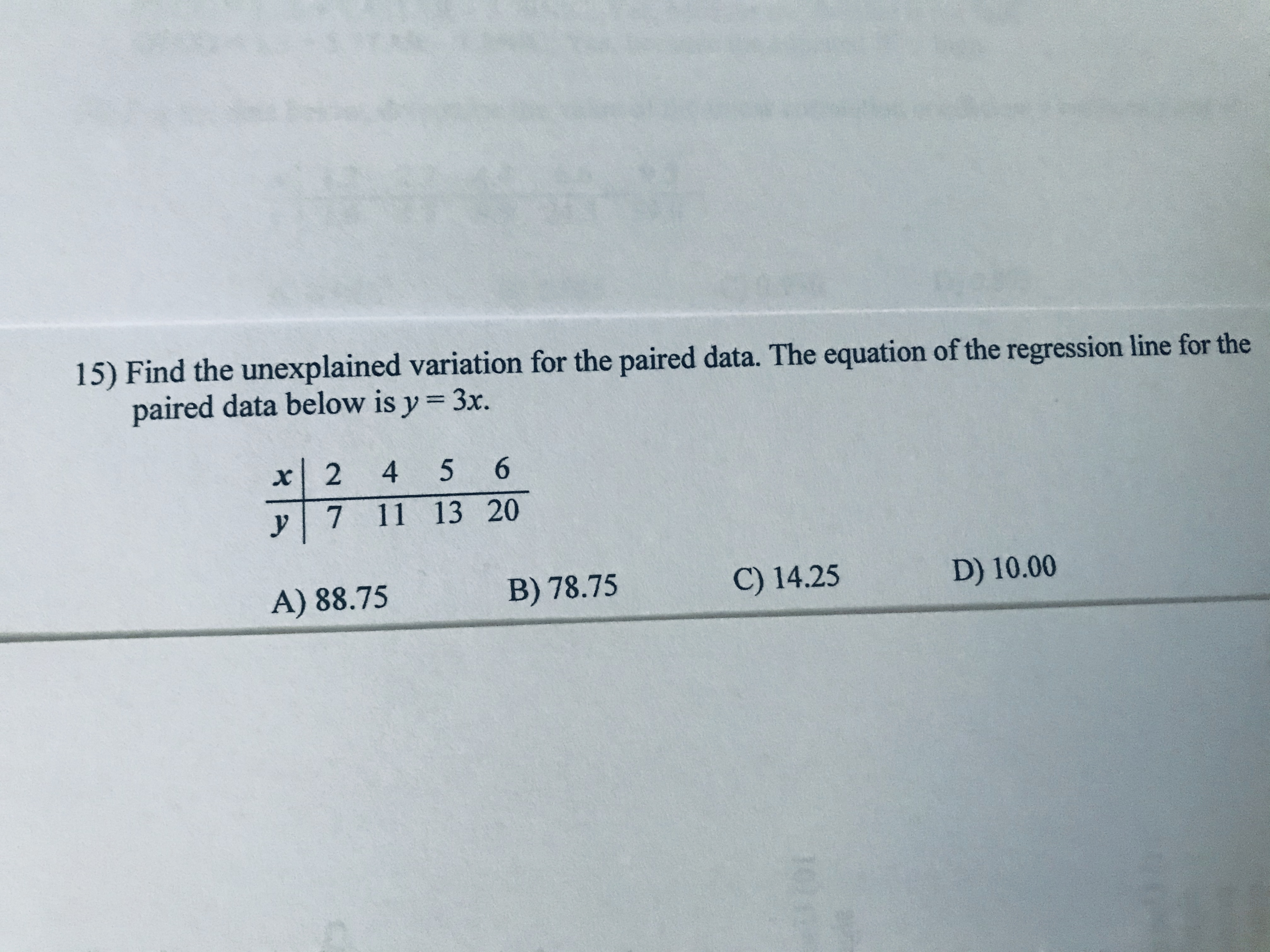 15) Find the unexplained variation for the paired data. The equation of the regression line for the
paired data below is y = 3x.
%3D
x| 2 4
5 6
y 7 11 13 20
A) 88.75
B) 78.75
C) 14.25
D) 10.00
