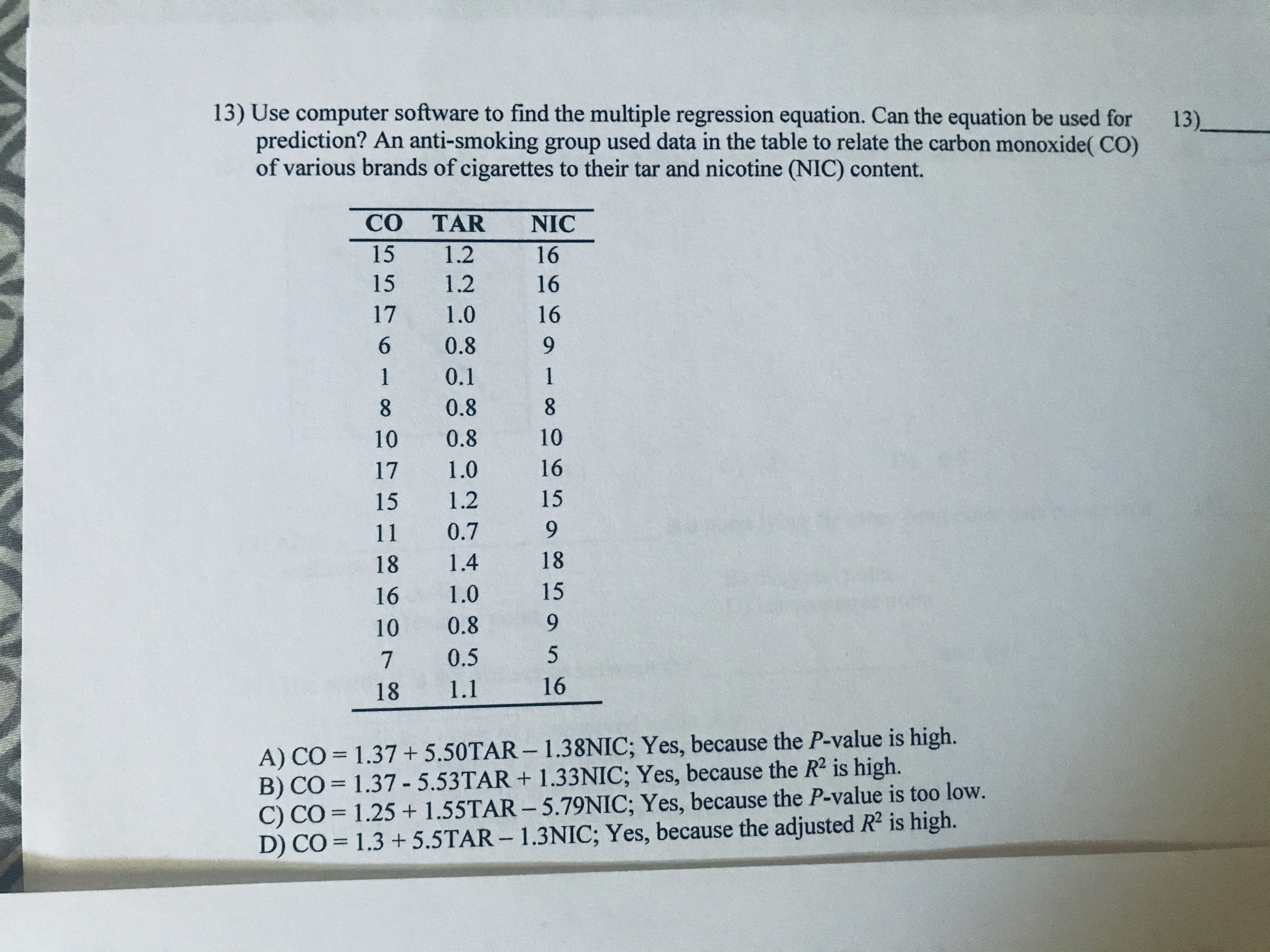 13) Use computer software to find the multiple regression equation. Can the equation be used for
prediction? An anti-smoking group used data in the table to relate the carbon monoxide( CO)
of various brands of cigarettes to their tar and nicotine (NIC) content.
13).
CO TAR
NIC
15
1.2
16
15
1.2
16
17
1.0
16
6.
0.8
1
0.1
1
8.
0.8
8.
10
0.8
10
17
1.0
16
15
1.2
15
11
0.7
9.
18
1.4
18
16
1.0
15
10
0.8
9.
0.5
18
1.1
16
A) CO = 1.37 + 5.50TAR – 1.38NIC; Yes, because the P-value is high.
B) CÓ = 1.37 - 5.53TAR + 1.33NIC; Yes, because the R2 is high.
C) CO = 1.25 + 1.55TAR – 5.79NIC; Yes, because the P-value is too low.
D) CO = 1.3 + 5.5TAR - 1.3NIC; Yes, because the adjusted R2 is high.
%3D
