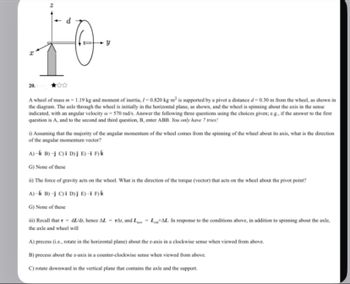 20.1
d
y
A wheel of mass m - 1.19 kg and moment of inertia, /-0.820 kg-m² is supported by a pivot a distance d-0.30 m from the wheel, as shown in
the diagram. The axle through the wheel is initially in the horizontal plane, as shown, and the wheel is spinning about the axis in the sense
indicated, with an angular velocity = 570 rad/s. Answer the following three questions using the choices given; e.g., if the answer to the first
question is A, and to the second and third question, B, enter ABB. You only have 7 tries!
i) Assuming that the majority of the angular momentum of the wheel comes from the spinning of the wheel about its axis, what is the direction
of the angular momentum vector?
A)-k B)-j C) D)j E)-i F)k
G) None of these
ii) The force of gravity acts on the wheel. What is the direction of the torque (vector) that acts on the wheel about the pivot point?
A)-k B)-j C) i D)j E)-i F) k
G) None of these
iii) Recall that r - dz/dr, hence ALTA, and LLAL. In response to the conditions above, in addition to spinning about the axle,
the axle and wheel will
A) precess (i.e., rotate in the horizontal plane) about the z-axis in a clockwise sense when viewed from above.
B) precess about the z-axis in a counter-clockwise sense when viewed from above.
C) rotate downward in the vertical plane that contains the axle and the support.