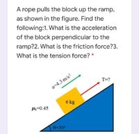 A rope pulls the block up the ramp,
as shown in the figure. Find the
following:1. What is the acceleration
of the block perpendicular to the
ramp?2. What is the friction force?3.
What is the tension force? *
T=?
a=4.3 m/s?
6 kg
H=0.45
0-30°
