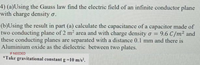 4) (a)Using the Gauss law find the electric field of an infinite conductor plane
with charge density o.
(b)Using the result in part (a) calculate the capacitance of a capacitor made of
two conducting plane of 2 m2 area and with charge density o = 9.6 C/m² and
these conducting planes are separated with a distance 0.1 mm and there is
Aluminium oxide as the dielectric between two plates.
IF NEEDED
*Take gravitational constant g=10 m/s.
