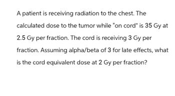 A patient is receiving radiation to the chest. The
calculated dose to the tumor while "on cord" is 35 Gy at
2.5 Gy per fraction. The cord is receiving 3 Gy per
fraction. Assuming alpha/beta of 3 for late effects, what
is the cord equivalent dose at 2 Gy per fraction?