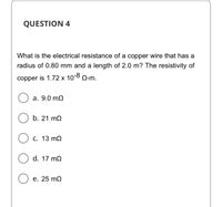 QUESTION 4
What is the electrical resistance of a copper wire that has a
radius of 0.80 mm and a length of 2.0 m? The resistivity of
copper is 1.72 x 10-8 Q-m.
а. 9.0 mQ
b. 21 m2
С. 13 mQ
d. 17 m2
е. 25 mQ
