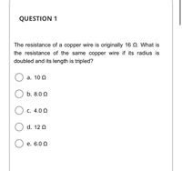 QUESTION 1
The resistance of a copper wire is originally 16 Q. What is
the resistance of the same copper wire if its radius is
doubled and its length is tripled?
а. 10 0
b. 8.0 Q
C. 4.0 Q
d. 12 Q
е. 6.0 0
