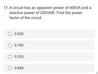 17. A circuit has an apparent power of 400VA and a
reactive power of 250VAR. Find the power
factor of the circuit.
O 0.625
0.780
O 0.530
0.848
