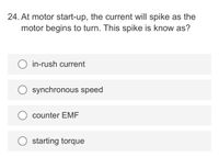 24. At motor start-up, the current will spike as the
motor begins to turn. This spike is know as?
in-rush current
synchronous speed
counter EMF
starting torque
