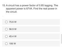 15. A circuit has a power factor of 0.85 lagging. The
apparent power is 67VA. Find the real power in
the circuit.
75.6 W
56.9 W
45.4 W
106 W
