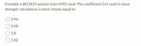 Consider a W12X14 section from A992 steel. The coefficient Cv1 used in shear
strength calculations is most closely equal to:
0.96
0.98
1.0
1.02
