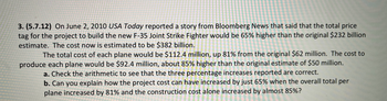 **Article: Understanding Cost Increases in the F-35 Joint Strike Fighter Project**

On June 2, 2010, USA Today reported a story from Bloomberg News regarding a significant cost overrun in the development of the F-35 Joint Strike Fighter. Initially, the total project cost was estimated at $232 billion. However, it increased by 65%, bringing the new estimate to $382 billion.

The breakdown is as follows:
- The total cost of each plane is projected to be $112.4 million, an increase of 81% from the original $62 million.
- The production cost per plane rose to $92.4 million, which is about 85% higher than the initial estimate of $50 million.

**Questions for Analysis:**

a. Verify the arithmetic accuracy of the three reported percentage increases.
b. Discuss the reasons why the overall project cost increased by only 65%, despite the per-plane and construction costs increasing by 81% and 85%, respectively. 

**Key Considerations:**
- Consider how fixed and variable costs, economies of scale, and project management strategies might impact total expenditure differently on a large scale project like this.