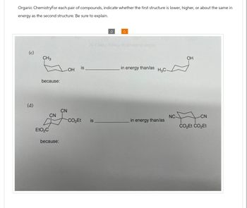 Organic ChemistryFor each pair of compounds, indicate whether the first structure is lower, higher, or about the same in
energy as the second structure. Be sure to explain.
C
angle
(c)
CH3
OH
is
OH
in energy than/as
H3C
because:
Po
(d)
CN
CN
NC-
CN
CO₂Et
is
in energy than/as
CO₂Et CO₂Et
EtO₂C
because: