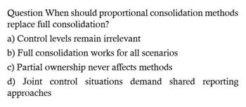 Question When should proportional consolidation methods
replace full consolidation?
a) Control levels remain irrelevant
b) Full consolidation works for all scenarios
c) Partial ownership never affects methods
d) Joint control situations demand shared reporting
approaches