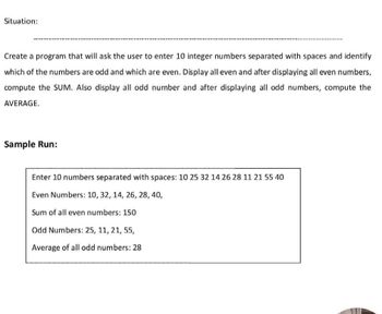 Situation:
Create a program that will ask the user to enter 10 integer numbers separated with spaces and identify
which of the numbers are odd and which are even. Display all even and after displaying all even numbers,
compute the SUM. Also display all odd number and after displaying all odd numbers, compute the
AVERAGE.
Sample Run:
Enter 10 numbers separated with spaces: 10 25 32 14 26 28 11 21 55 40
Even Numbers: 10, 32, 14, 26, 28, 40,
Sum of all even numbers: 150
Odd Numbers: 25, 11, 21, 55,
Average of all odd numbers: 28