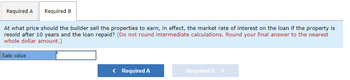 Required A Required B
At what price should the builder sell the properties to earn, in effect, the market rate of interest on the loan if the property is
resold after 10 years and the loan repaid? (Do not round intermediate calculations. Round your final answer to the nearest
whole dollar amount.)
Sale value
< Required A
Required B >