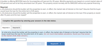 A builder is offering $131,554 loans for his properties at 9 percent for 25 years. Monthly payments are based on current market rates of
9.5 percent and are to be fully amortized over 25 years. The property would normally sell for $140,000 without any special financing.
Required:
a. At what price should the builder sell the properties to earn, in effect, the market rate of interest on the loan? Assume that the buyer
would have the loan for the entire term of 25 years.
b. At what price should the builder sell the properties to earn, in effect, the market rate of interest on the loan if the property is resold
after 10 years and the loan repaid?
Complete this question by entering your answers in the tabs below.
Required A Required B
At what price should the builder sell the properties to earn, in effect, the market rate of interest on the loan? Assume that the
buyer would have the loan for the entire term of 25 years. (Do not round intermediate calculations. Round your final answer
to the nearest whole dollar amount.)
Sale value
< Required A
Required B >