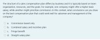 The structure of a sales compensation plan differs by business and it is typically based on team
organization, resources, and the goals. For example, one company might offer a higher basic
salary, while another might prioritize commission. In this context, what conclusions can you draw
on the best compensation plan that could work well for salesmen and management of the
company?
a. Commission based only
b. Combined salary and incentive plan
C. Fringe benefit
O d. Straight salary plan
